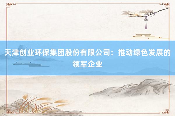 天津创业环保集团股份有限公司：推动绿色发展的领军企业