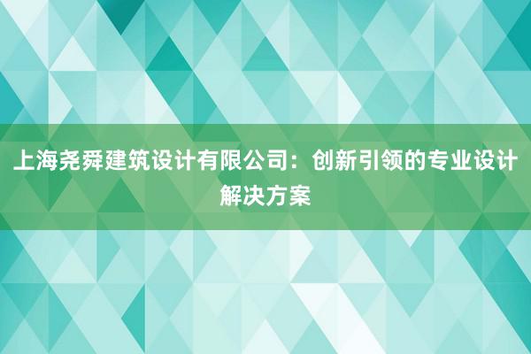 上海尧舜建筑设计有限公司：创新引领的专业设计解决方案